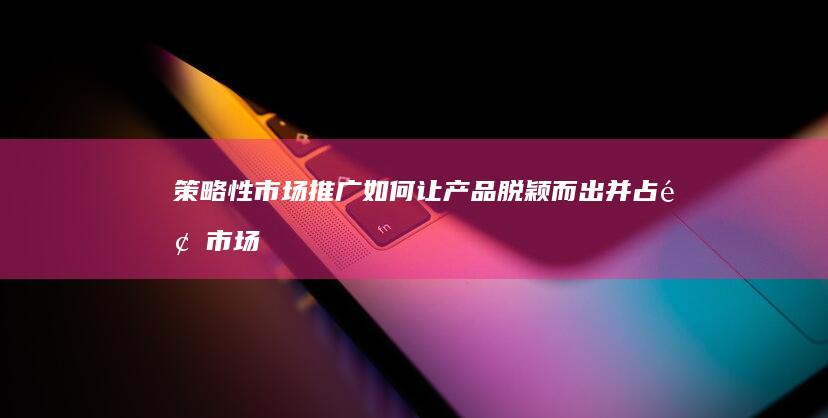 策略性市场推广：如何让产品脱颖而出并占领市场